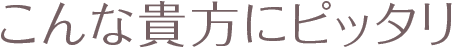 こんな貴方にピッタリ